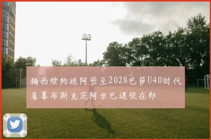 梅西续约迈阿密至2028巴萨U40时代落幕布斯克茨阿尔巴退役在即