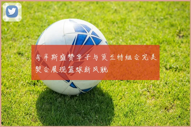 考辛斯盛赞华子与莫兰特组合完美契合展现篮球新风貌