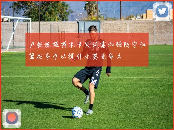 卢教练强调末节失误需加强防守和篮板争夺以提升比赛竞争力