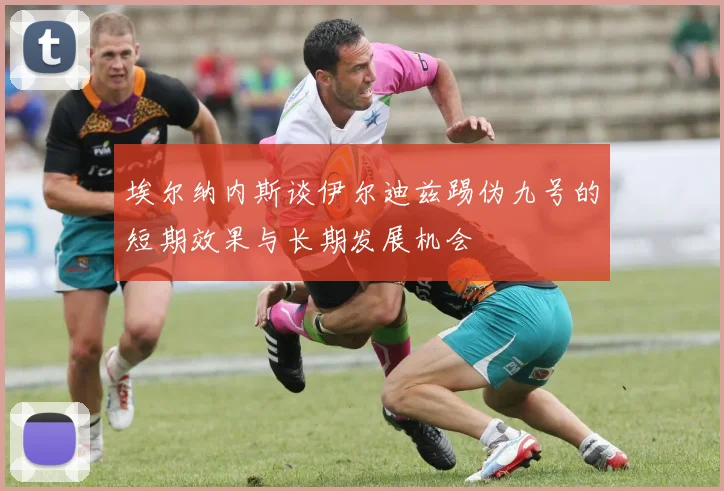 埃尔纳内斯谈伊尔迪兹踢伪九号的短期效果与长期发展机会