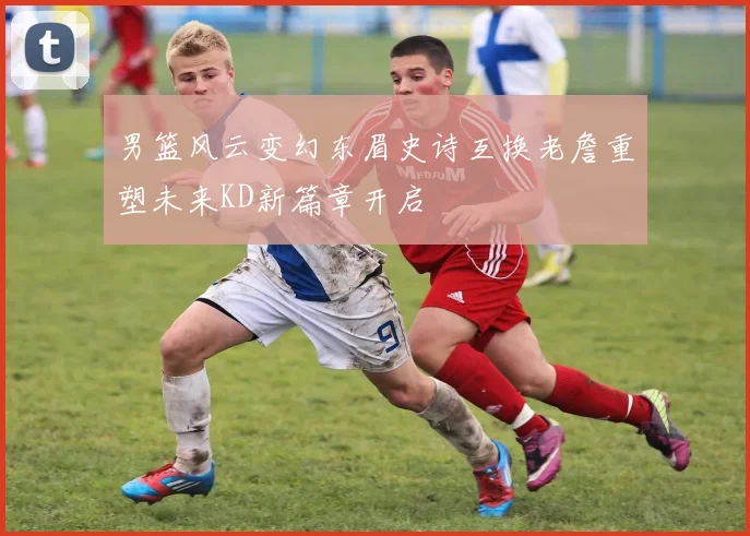 男篮风云变幻东眉史诗互换老詹重塑未来KD新篇章开启