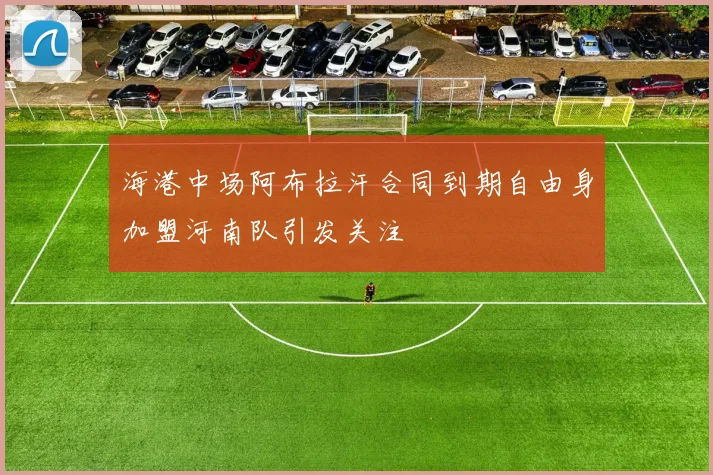 海港中场阿布拉汗合同到期自由身加盟河南队引发关注