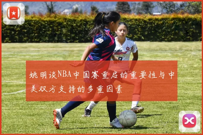 姚明谈NBA中国赛重启的重要性与中美双方支持的多重因素