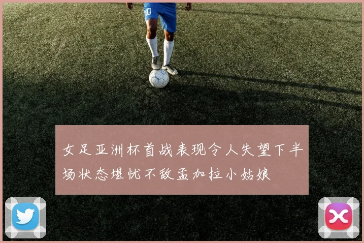 女足亚洲杯首战表现令人失望下半场状态堪忧不敌孟加拉小姑娘