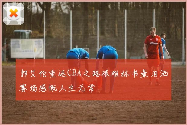 郭艾伦重返CBA之路艰难林书豪泪洒赛场感慨人生无常