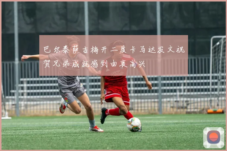 巴尔泰萨吉梅开二度卡马达发文祝贺兄弟成就感到由衷高兴