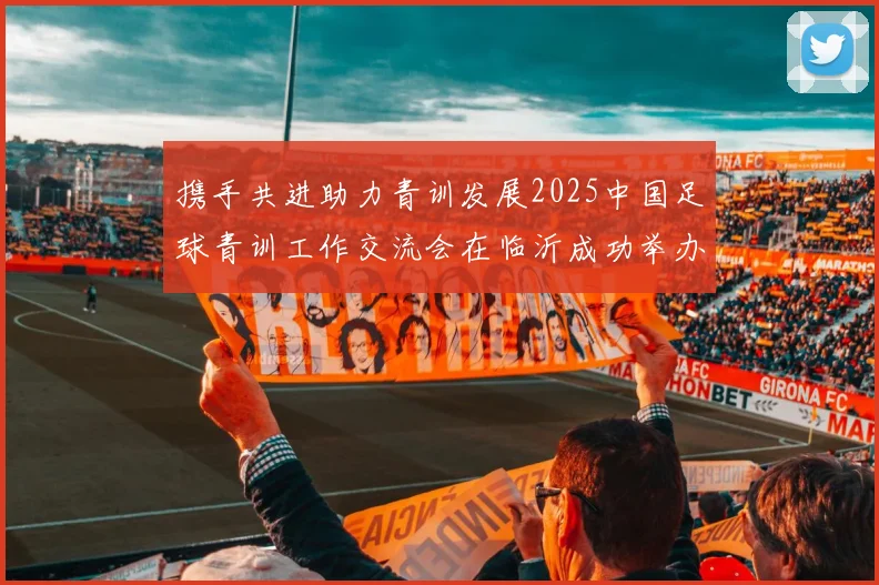 携手共进助力青训发展2025中国足球青训工作交流会在临沂成功举办