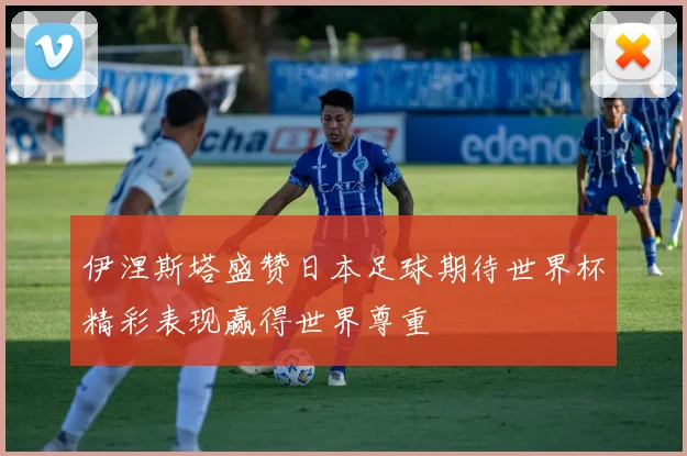 伊涅斯塔盛赞日本足球期待世界杯精彩表现赢得世界尊重