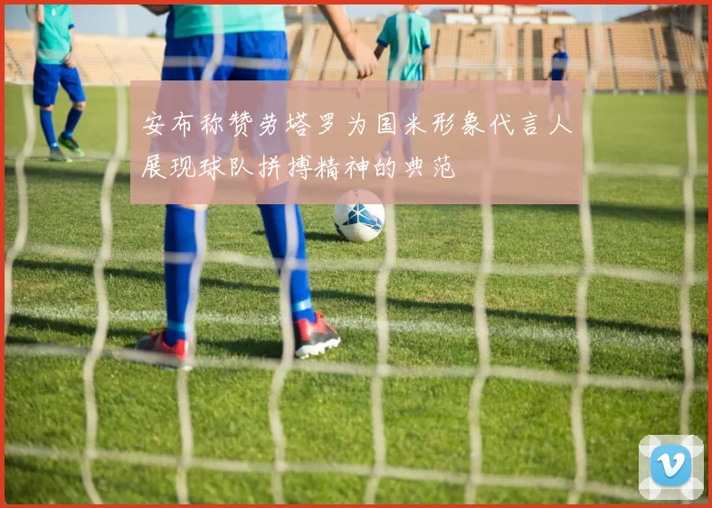 安布称赞劳塔罗为国米形象代言人展现球队拼搏精神的典范