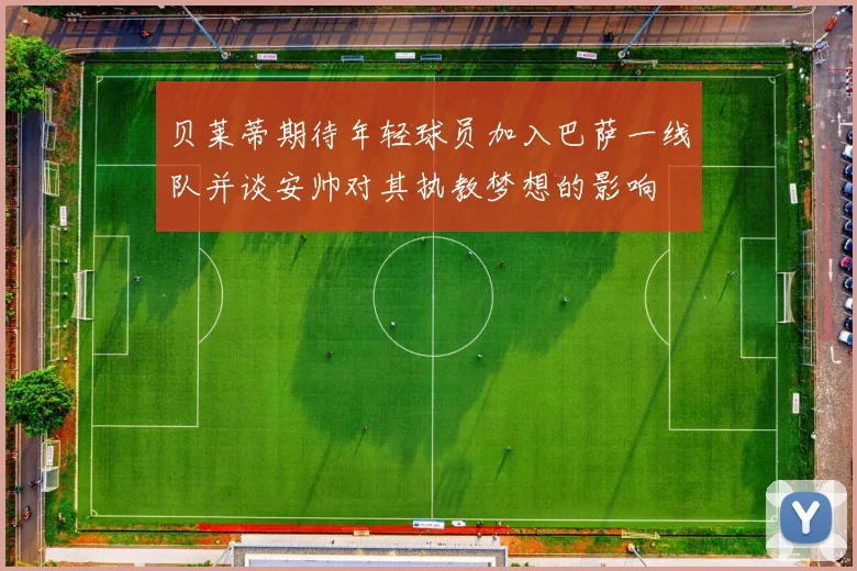 贝莱蒂期待年轻球员加入巴萨一线队并谈安帅对其执教梦想的影响