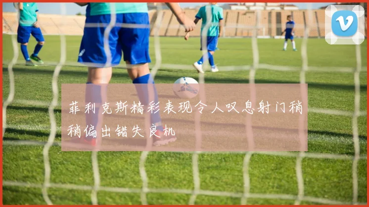 菲利克斯精彩表现令人叹息射门稍稍偏出错失良机