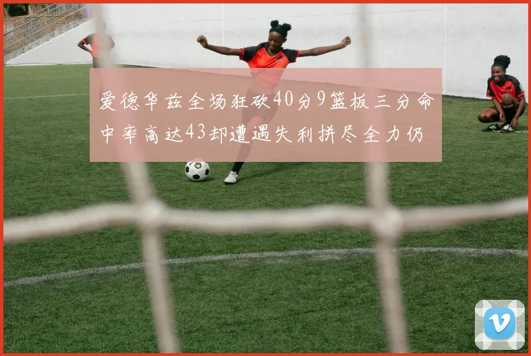 爱德华兹全场狂砍40分9篮板三分命中率高达43却遭遇失利拼尽全力仍难救主