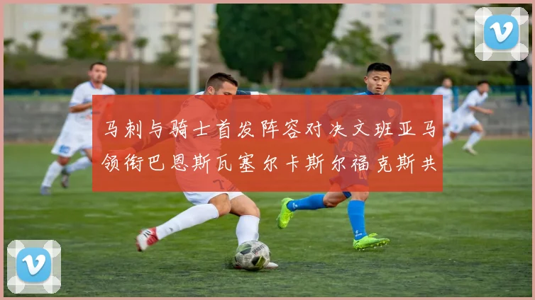 马刺与骑士首发阵容对决文班亚马领衔巴恩斯瓦塞尔卡斯尔福克斯共襄盛举