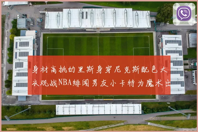 身材高挑的里斯身穿尼克斯配色大衣观战NBA绯闻男友小卡特为魔术出战