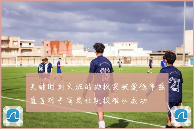 关键时刻文班的抛投突破爱德华兹直言对手高度让跳投难以成功