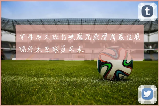 字母与文班打破魔咒荣膺周最佳展现外太空球员风采