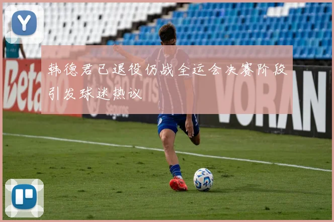 韩德君已退役仍战全运会决赛阶段引发球迷热议