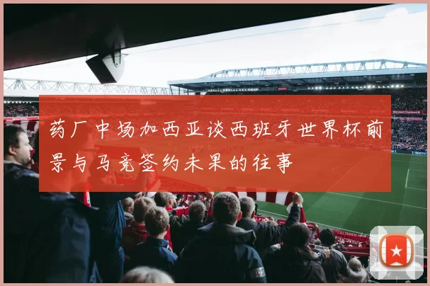 药厂中场加西亚谈西班牙世界杯前景与马竞签约未果的往事