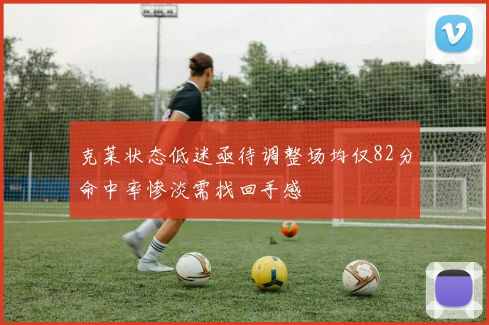 克莱状态低迷亟待调整场均仅82分命中率惨淡需找回手感