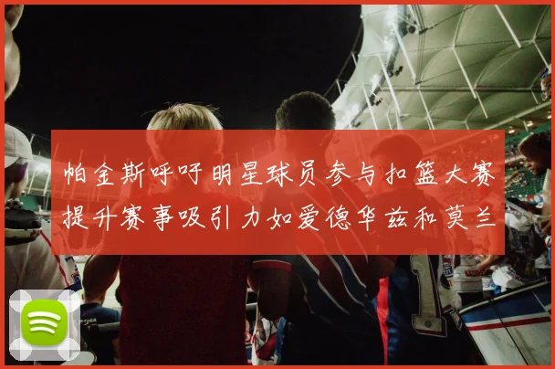帕金斯呼吁明星球员参与扣篮大赛提升赛事吸引力如爱德华兹和莫兰特等人