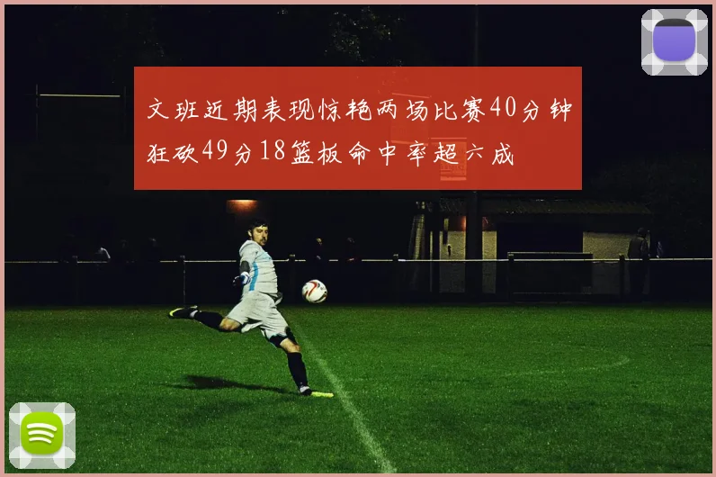 文班近期表现惊艳两场比赛40分钟狂砍49分18篮板命中率超六成