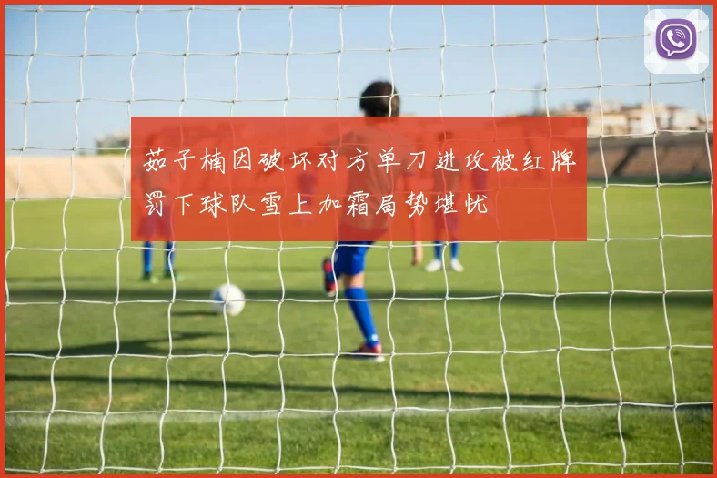 茹子楠因破坏对方单刀进攻被红牌罚下球队雪上加霜局势堪忧