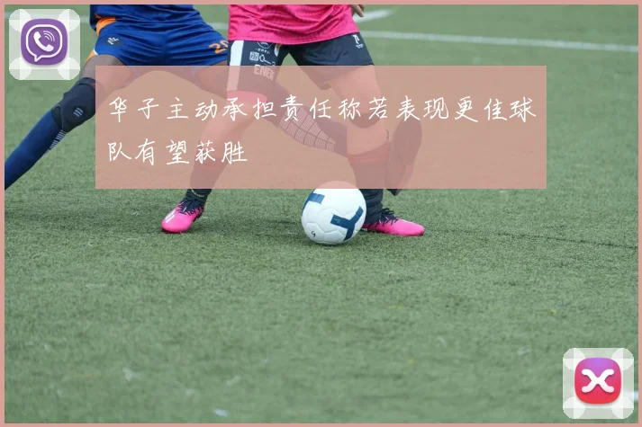 华子主动承担责任称若表现更佳球队有望获胜