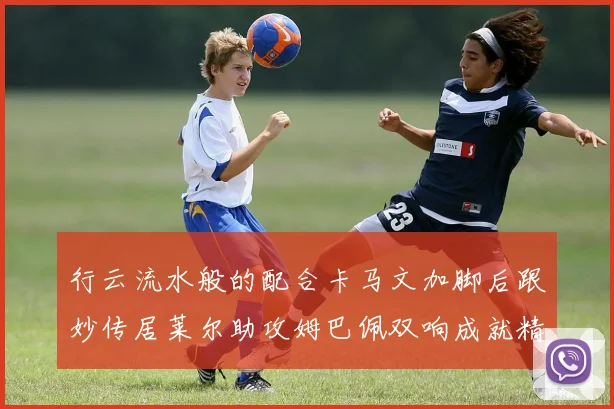 行云流水般的配合卡马文加脚后跟妙传居莱尔助攻姆巴佩双响成就精彩瞬间