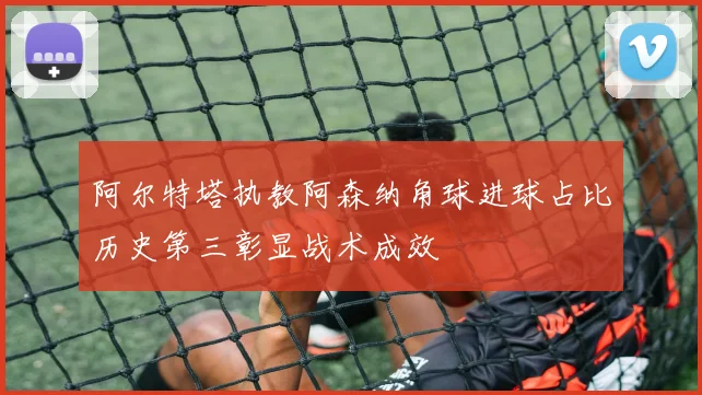 阿尔特塔执教阿森纳角球进球占比历史第三彰显战术成效