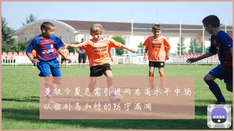 曼联今夏急需引进两名高水平中场以弥补乌加特的防守漏洞